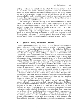 8.1 321
loading, a routine is not loaded until it is called. All routines are kept on disk
in a relocatable load format. The main program is loaded into memory and
is executed. When a routine needs to call another routine, the calling routine
first checks to see whether the other routine has been loaded. If it has not, the
relocatable linking loader is called to load the desired routine into menwry and
to update the program's address tables to reflect this change. Then control is
passed to the newly loaded routine.
The advantage of dynamic loading is that an unused routine is never
loaded. This method is particularly useful when large amounts of code are
needed to handle infrequently occurring cases, such as error routines. In this
case, although the total program size may be large, the portion that is used
(and hence loaded) may be much smaller.
Dynamic loading does not require special support from the operating
system. It is the responsibility of the users to design their programs to take
advantage of such a method. Operating systems may help the programmer,
however, by providing library routines to implement dynamic loading.
8.1.5 Dynamic Linking and Shared Libraries
Figure 8.3 also shows Some operating systems
support only linking, in system language libraries are treated
like any other object module and are combined by the loader into the binary
program image. Dynamic linking, in contrast, is similar to dynamic loading.
Here, though, linking, rather than loading, is postponed until execution time.
This feature is usually used with system libraries, such as language subroutine
libraries. Without this facility, each program on a system must include a copy
of its language library (or at least the routines referenced by the program) in the
executable image. This requirement wastes both disk space and main memory.
With dynamic linking, a stub is included in the image for each library-
routine reference. The stub is a small piece of code that indicates how to locate
the appropriate memory-resident library routine or how to load the library if
the routine is not already present. When the stub is executed, it checks to see
whether the needed routine is already in memory. Ifit is not, the program loads
the routine into memory. Either way, the stub replaces itself with the address
of the routine and executes the routine. Thus, the next time that particular
code segment is reached, the library routine is executed directly, incurring no
cost for dynamic linking. Under this scheme, all processes that use a language
library execute only one copy of the library code.
This feature can be extended to library updates (such as bug fixes). A library
may be replaced by a new version, and all programs that reference the library
will automatically use the new version. Without dynamic linking, all such
programs would need to be relinked to gain access to the new library. So that
programs will not accidentally execute new, incompatible versions of libraries,
version information is included in both the program and the library. More than
one version of a library may be loaded into memory, and each program uses its
version information to decide which copy of the library to use. Versions with
minor changes retain the same version number, whereas versions with major
changes increment the number. Thus, only programs that are compiled with
the new library version are affected by any incompatible changes incorporated
 