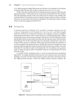 322 Chapter 8
8.2
in it. Other programs linked before the new library was installed will continue
using the older library. This system is also known as "'H•"-"='""
Unlike dynamic loading, dynamic linking generally requires help from the
operating system. If the processes in memory are protected from one another,
then the operating system is the only entity that can check to see whether the
needed routine is in another process's memory space or that can allow multiple
processes to access the same memory addresses. We elaborate on this concept
when we discuss paging in Section 8.4.4.
A process must be in memory to be executed. A process, however, can be
temporarily out of memory to a and then brought
into memory for continued execution. For example, assume a multipro-
gramming environment with a round-robin CPU-scheduling algorithm. When
a quantum expires, the memory manager will start to swap out the process that
just finished and to swap another process into the memory space that has been
freed (Figure 8.5). In the meantime, the CPU scheduler will allocate a time slice
to some other process in memory. When each process finishes its quantum, it
will be swapped with another process. Ideally, the memory manager can swap
processes fast enough that some processes will be in memory, ready to execute,
when the CPU scheduler wants to reschedule the CPU. In addition, the quantum
must be large enough to allow reasonable amounts of computing to be done
between swaps.
A variant of this swapping policy is used for priority-based scheduling
algorithms. If a higher-priority process arrives and wants service, the memory
manager can swap out the lower-priority process and then load and execute
the higher-priority process. When the higher-priority process finishes, the
@swap out
@swap in
backing store
main memory
Figure 8.5 Swapping of two processes using a disk as a backing store.
 