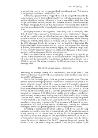 8.2 323
lower-priority process can be swapped back in and continued. This variant
of swapping is sometimes called roll
Normally, a process that is swapped out will be swapped back into the
same memory space it occupied previously. This restriction is dictated by the
method of address binding. If binding is done at assembly or load time, then
the process cannot be easily moved to a different location. If execution-time
binding is being used, however, then a process can be swapped into a different
memory space, because the physical addresses are computed during execution
time.
Swapping requires a backing store. The backing store is commonly a fast
disk. It must be large enough to accommodate copies of all memory images
for all users, and it must provide direct access to these memory images. The
system maintains a consisting of all processes whose memory
images are on the backing store or in memory and are ready to run. Whenever
the CPU scheduler decides to execute a process, it calls the dispatcher. The
dispatcher checks to see whether the next process in the queue is in memory.
If it is not, and if there is no free memory region, the dispatcher swaps out a
process currently in memory and swaps in the desired process. It then reloads
registers and transfers control to the selected process.
The context-switch time in such a swapping system is fairly high. To get
an idea of the context-switch time, let us assume that the user process is 100
MB in size and the backing store is a standard hard disk with a transfer rate of
50MB per second. The actual transfer of the 100-MB process to or from main
memory takes
100MB/50MB per second= 2 seconds.
Assuming an average latency of 8 milliseconds, the swap time is 2008
milliseconds. Since we must both swap out and swap in, the total swap time is
about 4016 milliseconds.
Notice that the major part of the swap time is transfer time. The total
transfer time is directly proportional to the amount of memory swapped. If we
have a computer system with 4 GB of main memory and a resident operating
system taking 1 GB, the maximum size of the user process is 3GB. However,
many user processes may be much smaller than this-say, 100 MB. A 100-MB
process could be swapped out in 2 seconds, compared with the 60 seconds
required for swapping 3 GB. Clearly, it would be useful to know exactly how
much memory a user process is using, not simply how much it might be using.
Then we would need to swap only what is actually used, reducing swap time.
For this method to be effective, the user must keep the system informed of
any changes in memory requirements. Thus, a process with dynamic memory
requirements will need to issue system calls (request memory and release
memory) to inform the operating system of its changing memory needs.
Swapping is constrained by other factors as well. If we want to swap
a process, we must be sure that it is completely idle. Of particular concern
is any pending I/0. A process may be waiting for an I/0 operation when
we want to swap that process to free up memory. However, if the I/0 is
asynchronously accessing the user memory for I/0 buffers, then the process
cannot be swapped. Assume that the I/0 operation is queued because the
device is busy. If we were to swap out process P1 and swap in process P2, the
 