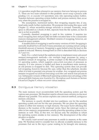 324 Chapter 8
8.3
I/0 operation might then attempt to use memory that now belongs to process
P2 . There are two main solutions to this problem: never swap a process with
pending I/0, or execute I/0 operations only into operating-system buffers.
Transfers between operating-system buffers and process memory then occur
only when the process is swapped in.
The assumption, mentioned earlier, that swapping requires few, if any,
head seeks needs further explanation. We postpone discussing this issue until
Chapter 12, where secondary-storage structure is covered. Generally, swap
space is allocated as a chunk of disk, separate from the file system, so that its
use is as fast as possible.
Currently, standard swapping is used in few systems. It requires too
much swapping time and provides too little execution time to be a reasonable
memory-management solution. Modified versions of swapping, however, are
found on many systems.
A modification of swapping is used in many versions of UNIX. Swapping is
normally disabled but will start if many processes are running and are using a
threshold amount of memory. Swapping is again halted when the load on the
system is reduced. Memory management in UNIX is described fully in Sections
21.7 and A.6.
Early PCs-which lacked the sophistication to implement more advanced
memory-management methods-ran multiple large processes by using a
modified version of swapping. A prime example is the Microsoft Windows
3.1 operating system, which supports concurrent execution of processes in
memory. If a new process is loaded and there is insufficient main memory,
an old process is swapped to disk This operating system does not provide
full swapping, however, because the user, rather than the scheduler, decides
when it is time to preempt one process for another. Any swapped-out process
remains swapped out (and not executing) until the user selects that process to
run. Subsequent versions of Microsoft operating systems take advantage of the
advanced MMU features now found in PCs. We explore such features in Section
8.4 and in Chapter 9, where we cover virtual memory.
The main memory must accommodate both the operating system and the
various user processes. We therefore need to allocate main menlOry in the most
efficient way possible. This section explains one common method, contiguous
memory allocation.
The memory is usually divided into two partitions: one for the resident
operating system and one for the user processes. We can place the operating
system in either low memory or high memory. The major factor affecting this
decision is the location of the interrupt vector. Since the interrupt vector is
often in low memory, programmers usually place the operating system in low
memory as well. Thus, in this text, we discuss only the situation in which
the operating system resides in low memory. The development of the other
situation is similar.
We usually want several user processes to reside in memory at the same
time. We therefore need to consider how to allocate available memory to the
processes that are in the input queue waiting to be brought into memory.
 