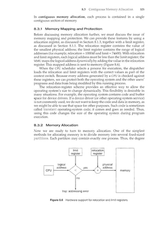 8.3 325
In. contiguous memory allocation, each process is contained in a single
contiguous section of memory.
8.3.1 Memory Mapping and Protection
Before discussing memory allocation further, we must discuss the issue of
memory mapping and protection. We can provide these features by using a
relocation register, as discussed in Section 8.1.3, together with a limit register,
as discussed in Section 8.1.1. The relocation register contaiTlS the value of
the smallest physical address; the limit register contains the range of logical
addresses (for example, relocation= 100040 and limit= 74600). With relocation
and limit registers, each logical address must be less than the limit register; the
MMU maps the logical address dynamically by adding the value in the relocation
register. This mapped address is sent to memory (Figure 8.6).
When the CPU scheduler selects a process for execution, the dispatcher
loads the relocation and limit registers with the correct values as part of the
context switch. Because every address generated by a CPU is checked against
these registers, we can protect both the operating system and the other users'
programs and data from being modified by this running process.
The relocation-register scheme provides an effective way to allow the
operating system's size to change dynamically. This flexibility is desirable in
many situations. For example, the operating system contains code and buffer
space for device drivers. If a device driver (or other operating-system service)
is not commonly used, we do not want to keep the code and data in memory, as
we might be able to use that space for other purposes. Such code is sometimes
called transient operating-system code; it comes and goes as needed. Thus,
using this code changes the size of the operating system during program
execution.
8.3.2 Memory Allocation
Now we are ready to turn to memory allocation. One of the simplest
methods for allocating memory is to divide memory into several fixed-sized
Each partition may contain exactly one process. Thus, the degree
no
trap: addressing error
Figure 8.6 Hardware supportfor relocation and limit registers.
 