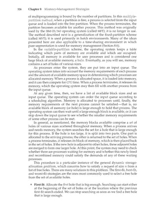 326 Chapter 8
of multiprogramming is bound by the number of partitions. In this
when a partition is free, a process is selected from the input
queue and is loaded into the free partition. When the process terminates, the
partition becomes available for another process. This method was originally
used by the IBM OS/360 operating system (called MFT); it is no longer in use.
The method described next is a generalization of the fixed-partition scheme
(called MVT); it is used primarily in batch environments. Many of the ideas
presented here are also applicable to a time-sharing environment in which
pure segmentation is used for memory management (Section 8.6).
In the scheme, the operating system keeps a table
indicating which parts of memory are available and which are occupied.
Initially, all memory is available for user processes and is considered one
large block of available memory a Eventually as you will see, memory
contains a set of holes of various sizes.
As processes enter the system, they are put into an input queue. The
operating system takes into account the memory requirements of each process
and the amount of available memory space in determining which processes are
allocated memory. When a process is allocated space, it is loaded into memory,
and it can then compete for CPU time. When a process terminates, it releases its
memory which the operating system may then fill with another process from
the input queue.
At any given time, then, we have a list of available block sizes and an
input queue. The operating system can order the input queue according to
a scheduling algorithm. Memory is allocated to processes untit finally, the
memory requirements of the next process cannot be satisfied-that is, no
available block of memory (or hole) is large enough to hold that process. The
operating system can then wait until a large enough block is available, or it can
skip down the input queue to see whether the smaller memory requirements
of some other process can be met.
In generat as mentioned, the memory blocks available comprise a set of
holes of various sizes scattered throughout memory. When a process arrives
and needs memory, the system searches the set for a hole that is large enough
for this process. If the hole is too large, it is split into two parts. One part is
allocated to the arriving process; the other is returned to the set of holes. When
a process terminates, it releases its block of memory, which is then placed back
in the set of holes. If the new hole is adjacent to other holes, these adjacent holes
are merged to form one larger hole. At this point, the system may need to check
whether there are processes waiting for memory and whether this newly freed
and recombined memory could satisfy the demands of any of these waiting
processes.
This procedure is a particular instance of the general
which concerns how to satisfy a request of size n from a
There are many solutions to this problem. The
and strategies are the ones most commonly used to select a free hole
from the set of available holes.
First fit. Allocate the first hole that is big enough. Searching can start either
at the beginning of the set of holes or at the location where the previous
first-fit search ended. We can stop searching as soon as we find a free hole
that is large enough.
 
