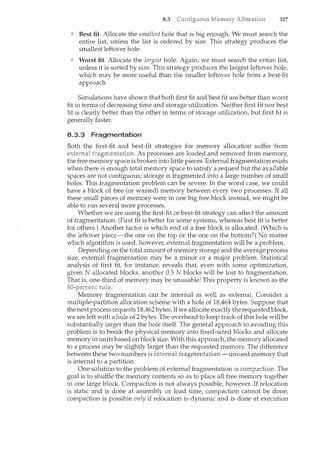 8.3 327
Best fit. Allocate the smallest hole that is big enough. We must search the
entire list, unless the list is ordered by size. This strategy produces the
smallest leftover hole.
Worst fit. Allocate the largest hole. Again, we must search the entire list,
unless it is sorted by size. This strategy produces the largest leftover hole,
which may be more useful than the smaller leftover hole from a best-fit
approach.
Simulations have shown that both first fit and best fit are better than worst
fit in terms of decreasing time and storage utilization. Neither first fit nor best
fit is clearly better than the other in terms of storage utilization, but first fit is
generally faster.
8.3.3 Fragmentation
Both the first-fit and best-fit strategies for memory allocation suffer from
external As processes are loaded and removed from memory,
the free memory space is broken into little pieces. External fragmentation exists
when there is enough total memory space to satisfy a request but the available
spaces are not contiguous; storage is fragmented into a large number of small
holes. This fragmentation problem can be severe. In the worst case, we could
have a block of free (or wasted) memory between every two processes. If all
these small pieces of memory were in one big free block instead, we might be
able to run several more processes.
Whether we are using the first-fit or best-fit strategy can affect the amount
of fragmentation. (First fit is better for some systems, whereas best fit is better
for others.) Another factor is which end of a free block is allocated. (Which is
the leftover piece-the one on the top or the one on the bottom?) No matter
which algorithm is used, however, external fragmentation will be a problem.
Depending on the total amount of memory storage and the average process
size, external fragmentation may be a minor or a major problem. Statistical
analysis of first fit, for instance, reveals that, even with some optimization,
given N allocated blocks, another 0.5 N blocks will be lost to fragmentation.
That is, one-third of memory may be unusable! This property is known as the
Memory fragmentation can be internal as well as external. Consider a
multiple-partition allocation scheme with a hole of 18,464 bytes. Suppose that
the next process requests 18,462bytes. Ifwe allocate exactlythe requested block,
we are left with a hole of 2 bytes. The overhead to keep track of this hole will be
substantially larger than the hole itself. The general approach to avoiding this
problem is to break the physical memory into fixed-sized blocks and allocate
memory in units based on block size. With this approach, the memory allocated
to a process may be slightly larger than the requested memory. The difference
between these two numbers is internal memory that
is internal to a partition.
One solution to the problem of external fragmentation is The
goal is to shuffle the memory contents so as to place all free n'lemory together
in one large block. Compaction is not always possible, however. If relocation
is static and is done at assembly or load time, compaction cannot be done;
compaction is possible only if relocation is dynamic and is done at execution
 