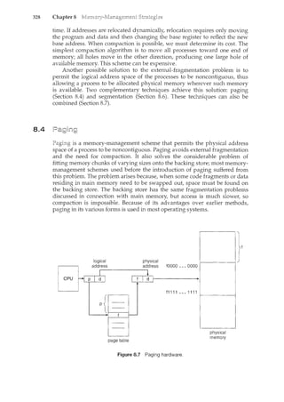 328 Chapter 8
8.4
time. If addresses are relocated dynamically, relocation requires only moving
the program and data and then changing the base register to reflect the new
base address. When compaction is possible, we must determine its cost. The
simplest compaction algorithm is to move all processes toward one end of
memory; all holes move in the other direction, producing one large hole of
available memory. This scheme can be expensive.
Another possible solution to the external-fragmentation problem is to
permit the logical address space of the processes to be noncontiguous, thus
allowing a process to be allocated physical memory wherever such memory
is available. Two complementary techniques achieve this solution: paging
(Section 8.4) and segmentation (Section 8.6). These techniques can also be
combined (Section 8.7).
is a memory-management scheme that permits the physical address
space a process to be noncontiguous. Paging avoids external fragmentation
and the need for compaction. It also solves the considerable problem of
fitting memory chunks of varying sizes onto the backin.g store; most memory-
management schemes used before the introduction of paging suffered from
this problem. The problem arises because, when some code fragments or data
residing in main memory need to be swapped out, space must be fmmd on
the backing store. The backing store has the same fragmentation problems
discussed in connection with main memory, but access is much slower, so
compaction is impossible. Because of its advantages over earlier methods,
paging in its various forms is used in most operating systems.
physical
address fOOOO •.. 0000
f1111 ... 1111
page table
Figure 8.7 Paging hardware.
1---------1
physical
memory
 