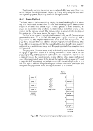 8.4 329
Traditionally, support for paging has been handled by hardware. However,
recent designs have implemented paging by closely integrating the hardware
and operating system, especially on 64-bit microprocessors.
8.4.1 Basic Method
The basic method for implementing paging involves breaking physical mem-
ory into fixed-sized blocks called harnes and breaking logical memory into
blocks of the same size called When a process is to be executed, its
pages are loaded into any available memory frames from their source (a file
system or the backing store). The backing store is divided into fixed-sized
blocks that are of the san1.e size as the memory frames.
The hardware support for paging is illustrated in Figure 8.7. Every address
generated the CPU is divided into two parts: a {p) and a
. The page number is used as an index into a The
page table contains the base address of each page in physical memory. This
base address is combined with the page offset to define the physical memory
address that is sent to the memory unit. The paging model of memory is shown
in Figure 8.8.
The page size (like the frame size) is defined by the hardware. The size
of a page is typically a power of 2, varying between 512 bytes and 16 MB per
page, depending on the computer architecture. The selection of a power of 2 as
a page size makes the translation of a logical address into a page number and
page offset particularly easy. If the size of the logical address space is 2m, and
a page size is 271 addressing units (bytes or wordst then the high-order m- n
bits of a logical address designate the page number, and the n low-order bits
designate the page offset. Thus, the logical address is as follows:
logical
memory
~w
page table
frame
number
physical
memory
Figure 8.8 Paging model of logical and physical memory.
 