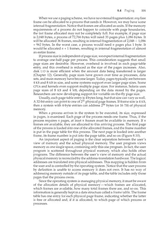 8.4 331
When we use a paging scheme, we have no external fragmentation: any free
frame can be allocated to a process that needs it. However, we may have some
internal fragmentation. Notice that frames are allocated as units. If the memory
requirements of a process do not happen to coincide with page boundaries,
the last frame allocated may not be completely full. For example, if page size
is 2,048 bytes, a process of 72,766 bytes will need 35 pages plus 1,086 bytes. It
will be allocated 36 frames, resulting in internal fragmentation of 2,048 - 1,086
= 962 bytes. In the worst case, a process would need 11 pages plus 1 byte. It
would be allocated 11 + 1 frames, resulting in internal fragmentation of almost
an entire frame.
Ifprocess size is independent of page size, we expect internal fragmentation
to average one-half page per process. This consideration suggests that small
page sizes are desirable. However, overhead is involved in each page-table
entry, and this overhead is reduced as the size of the pages increases. Also,
disk I/0 is more efficient when the amount data being transferred is larger
(Chapter 12). Generally, page sizes have grown over time as processes, data
sets, and main memory have become larger. Today, pages typically are between
4 KB and 8 KB in size, and some systems support even larger page sizes. Some
CPUs and kernels even support multiple page sizes. For instance, Solaris uses
page sizes of 8 KB and 4 MB, depending on the data stored by the pages.
Researchers are now developing support for variable on-the-fly page size.
Usually, each page-table entry is 4bytes long, but that size can vary as well.
A 32-bit entry can point to one of 232 physical page frames. If frame size is 4 KB,
then a system with 4-byte entries can address 244 bytes (or 16 TB) of physical
memory.
When a process arrives in the system to be executed, its size, expressed
in pages, is examined. Each page of the process needs one frame. Thus, if the
process requires 11 pages, at least 11 frames must be available in memory. If n
frames are available, they are allocated to this arriving process. The first page
of the process is loaded inJo one of the allocated frames, and the frame number
is put in the page table for this process. The next page is loaded into another
frame, its frame number is put into the page table, and so on (Figure 8.10).
An important aspect of paging is the clear separation between the user's
view of memory and the actual physical memory. The user program views
memory as one single space, containing only this one program. In fact, the user
program is scattered throughout physical memory, which also holds other
programs. The difference between the user's view of memory and the actual
physical memory is reconciled by the address-translation hardware. The logical
addresses are translated into physical addresses. This mapping is hidden from
the user and is controlled by the operating system. Notice that the user process
by definition is unable to access memory it does not own. It has no way of
addressing memory outside of its page table, and the table includes only those
pages that the process owns.
Since the operating system is managing physical memory, it must be aware
of the allocation details of physical memory-which frames are allocated,
which frames are available, how many total frames there are, and so on. This
information is generally kept in a data structure called a frame The frame
table has one entry for each physical page frame, indicating whether the latter
is free or allocated and, if it is allocated, to which page of which process or
processes.
 