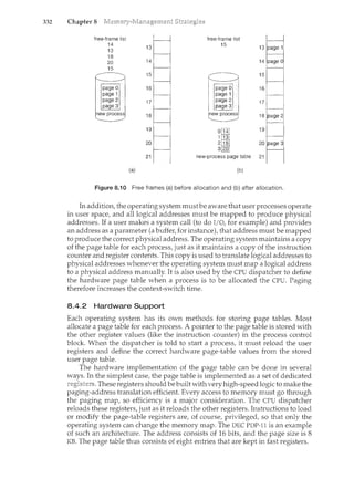 332 Chapter 8
free-frame list free-frame list
14 13 15 13
13
18
20 14 14
15
15 15
16 16
17 17
18 18
19
01 19
1 13
20 2 18 20
3.20
21 new-process page table 21
(a) (b)
Figure 8.10 Free frames (a) before allocation and (b) after allocation.
In addition, the operating system must be aware that user processes operate
in user space, and all logical addresses must be mapped to produce physical
addresses. If a user makes a system call (to do I/0, for example) and provides
an address as a parameter (a buffe1~ for instance), that address must be mapped
to produce the correct physical address. The operating system maintains a copy
of the page table for each process, just as it maintains a copy of the instruction
counter and register contents. This copy is used to translate logical addresses to
physical addresses whenever the operating system must map a logical address
to a physical address manually. It is also used by the CPU dispatcher to define
the hardware page table when a process is to be allocated the CPU. Paging
therefore increases the context-switch time.
8.4.2 Hardware Support
Each operating system has its own methods for storing page tables. Most
allocate a page table for each process. A pointer to the page table is stored with
the other register values (like the instruction counter) in the process control
block. When the dispatcher is told to start a process, it must reload the user
registers and define the correct hardware page-table values from the stored
user page table.
The hardware implementation of the page table can be done in several
In the simplest case, the page table is implemented as a set of dedicated
These registers should be built with very high-speed logic to make the
paging-address translation efficient. Every access to memory nlust go through
the paging map, so efficiency is a major consideration. The CPU dispatcher
reloads these registers, just as it reloads the other registers. Instructions to load
or modify the page-table registers are, of course, privileged, so that only the
operating system can change the memory map. The DEC PDP-11 is an example
of such an architecture. The address consists of 16 bits, and the page size is 8
KB. The page table thus consists of eight entries that are kept in fast registers.
 