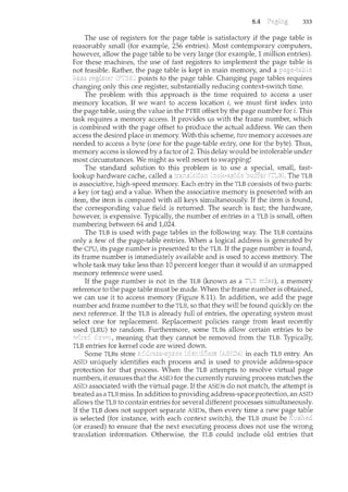 8.4 333
The use of registers for the page table is satisfactory if the page table is
reasonably sncall (for example, 256 entries). Most contemporary computers,
however, allow the page table to be very large (for example, 1 million entries).
For these machines, the use of fast registers to implement the page table is
not feasible. Rather, the page table is kept in main memory, and a
points to the page table. Changing page tables requires
changing only this one register, substantially reducing context-switch time.
The problem with this approach is the time required to access a user
memory location. If we want to access location i, we must first index into
the page table, using the value in the PTBR offset by the page number fori. This
task requires a memory access. It provides us with the frame number, which
is combined with the page offset to produce the actual address. We can then
access the desired place in memory. With this scheme, two memory accesses are
needed to access a byte (one for the page-table entry, one for the byte). Thus,
memory access is slowed by a factor of 2. This delay would be intolerable under
most circumstances. We might as well resort to swapping!
The standard solution to this problem is to use a special, small, fast-
lookup hardware cache, called a bc.1Her The TLB
is associative, high-speed memory. Each entry in the TLB consists of two parts:
a key (or tag) and a value. When the associative memory is presented with an
item, the item is compared with all keys simultaneously. If the item is found,
the corresponding value field is returned. The search is fast; the hardware,
however, is expensive. Typically, the number of entries in a TLB is small, often
numbering between 64 and 1,024.
The TLB is used with page tables in the following way. The TLB contains
only a few of the page-table entries. When a logical address is generated by
the CPU, its page number is presented to the TLB. If the page number is found,
its frame number is immediately available and is used to access memory. The
whole task may take less than 10 percent longer than it would if an unmapped
memory reference were used.
If the page number is not in the TLB (known as a a memory
reference to the page table must be made. When the frame number is obtained,
we can use it to access memory (Figure 8.11). In addition, we add the page
number and frame number to the TLB, so that they will be found quickly on the
next reference. If the TLB is already full of entries, the operating system must
select one for replacement. Replacement policies range from least recently
used (LRU) to random. Furthermore, some TLBs allow certain entries to be
meaning that they cannot be removed from the TLB. Typically,
TLB entries for kernel code are wired down.
Some TLBs store in each TLB entry. An
ASID uniquely identifies each process and is used to provide address-space
protection for that process. When the TLB attempts to resolve virtual page
numbers, it ensures that the ASID for the currently running process matches the
ASID associated with the virtual page. If the ASIDs do not match, the attempt is
treated as a TLB miss. In addition to providing address-space protection, an ASID
allows the TLB to contain entries for several different processes simultaneously.
If the TLB does not support separate ASIDs, then every time a new table
is selected (for instance, with each context switch), the TLB must
(or erased) to ensure that the next executing process does not use the wrong
translation information. Otherwise, the TLB could include old entries that
 