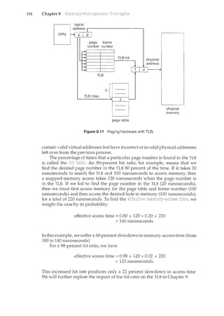 334 Chapter 8
TLB hit
TLB
p
TLB miss
page table
Figure 8.11 Paging hardware with TLB.
physical
memory
contain valid virtual addresses but have incorrect or invalid physical addresses
left over from the previous process.
The percentage of times that a particular page number is found in the TLB
is called the An 80-percent hit ratio, for example, means that we
find the desired page number in the TLB 80 percent of the time. If it takes 20
nanoseconds to search the TLB and 100 nanoseconds to access memory, then
a mapped-memory access takes 120 nanoseconds when the page number is
in the TLB. If we fail to find the page number in the TLB (20 nanoseconds),
then we must first access memory for the page table and frame number (100
nanoseconds) and then access the desired byte in memory (100 nanoseconds),
for a total of 220 nanoseconds. To find the effective we
weight the case by its probability:
effective access time = 0.80 x 120 + 0.20 x 220
= 140 nanoseconds.
In this example, we suffer a 40-percent slowdown in memory-access time (from
100 to 140 nanoseconds).
For a 98-percent hit ratio, we have
effective access time = 0.98 x 120 + 0.02 x 220
= 122 nanoseconds.
This increased hit rate produces only a 22 percent slowdown in access time.
We will further explore the impact of the hit ratio on the TLB in Chapter 9.
 