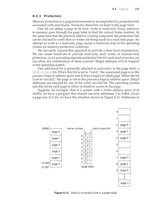 8.4 335
8.4.3 Protection
Memory protection in a paged environment is accomplished by protection bits
associated with each frame. Normally, these bits are kept in the page table.
One bit can define a page to be read-write or read-only. Every reference
to memory goes through the page table to find the correct frame nuncber. At
the same time that the physical address is being computed, the protection bits
can be checked to verify that no writes are being made to a read-only page. An
attempt to write to a read-only page causes a hardware trap to the operating
system (or memory-protection violation).
We can easily expand this approach to provide a finer level of protection.
We can create hardware to provide read-only, read-write, or execute-only
protection; or, by providing separate protection bits for each kind of access, we
can allow any combination of these accesses. Illegal attempts will be trapped
to the operating system.
One additional bit is generally attached to each entry in the page table: a
bit. When this bit is set to "valid," the associated page is in the
process's logical address space and is thus a legal (or valid) page. When the bit
is set to"invalid," the page is not in the process's logical address space. Illegal
addresses are trapped by use of the valid-invalid bit. The operating system
sets this bit for each page to allow or disallow access to the page.
Suppose, for example, that in a system with a 14-bit address space (0 to
16383), we have a program that should use only addresses 0 to 10468. Given
a page size of 2 KB, we have the situation shown in Figure 8.12. Addresses in
0
frame number j valid-invalid bit
0
10,468
12,287 '-----'--'--'-'
page n
Figure 8.i 2 Valid (v) or invalid (i) bit in a page table.
 