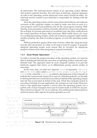 1.5 21
be performed. The interrupt-driven nature of an operating system defines
that system's general structure. For each type of interrupt, separate segments
of code in the operating system determine what action should be taken. An
interrupt service routine is provided that is responsible for dealing with the
interrupt.
Since the operating system and the users share the hardware and software
resources of the computer system, we need to make sure that an error in a
user program could cause problems only for the one program running. With
sharing, many processes could be adversely affected by a bug in one program.
For example, if a process gets stuck in an infinite loop, this loop could prev.ent
the correct operation of many other processes. More subtle errors can occur
in a multiprogramming system, where one erroneous program might modify
another program, the data of another program, or even the operating system
itself.
Without protection against these sorts of errors, either the computer must
execute only one process at a time or all output must be suspect. A properly
designed operating system must ensure that an incorrect (or malicious)
program cannot cause other program~ to .~X.t;cute incorrectly.
~~,;~,_C: ·· ;·..c·~
1.5.1 Dual-Mode Operation ·
In order to ensure the proper execution of the operating system, we must be
able to distinguish between the execution of operating-system code and user-
defined code. The approach taken by most computer systems is to provide
hardware support that allows us to differentiate among various modes of
execution.
At the very least we need two
and (also called or
A bit, called the is added to the hardware of the computer to
indicate the current mode: kernel (0) or user (1). !Viththeplode1:Jit!Ve2lrea]Jle
to distinguishbetween a task that is executed onbehalf of the operatingsystem
aicd one that is executeci on behalfoftheJJser, When tl~e computer systel.n1s
executing on behalf of a user application, the system is in user mode. However,
when a user application requests a service from the operating system (via a
.. system call), it must transition from user to kernel mode to fulfill the request.
/ This is shown in Figure 1.10. As we shall see, this architectural enhancement is
useful for many other aspects of system operation as well.
execute system call
Figure 1.i 0 Transition from user to kernel mode.
user mode
(mode bit =I)
kernel mode
(mode bit = 0)
 