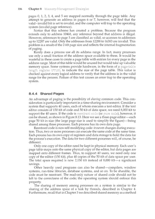 336 Chapter 8
pages 0, 1, 2, 3, 4, and 5 are mapped normally through the page table. Any
attempt to generate an address in pages 6 or 7, however, will find that the
valid-invalid bit is set to invalid, and the computer will trap to flee operating
system (invalid page reference).
Notice that this scheme has created a problem. Because the program
extends only to address 10468, any reference beyond that address is illegal.
Howeve1~ references to page 5 are classified as valid, so accesses to addresses
up to 12287 are valid. Only the addresses from 12288 to 16383 are invalid. This
problem is a result of the 2-KB page size and reflects the internal fragmentation
of paging.
Rarely does a process use all its address range. In fact many processes
use only a small fraction of the address space available to them. It would be
wasteful in these cases to create a page table with entries for every page in the
address range. Most of this table would be unused but would take up valuable
memory space. Some systems provide hardware, in the form of a
length to indicate the size of the page table. value is
checked against every logical address to verify that the address is in the valid
range for the process. Failure of this test causes an error trap to the operating
system.
8.4.4 Shared Pages
An advantage of paging is the possibility of sharing common code. This con-
sideration is particularly important in a time-sharing environment. Consider a
system that supports 40 users, each of whom executes a text editor. If the text
editor consists of 150 KB of code and 50 KB of data space, we need 8,000 KB to
support the 40 users. If the code is (or pure however, it
can be shared, as shown in Figure 8.13. Here we see a three-page editor-each
page 50 KB in size (the large page size is used to simplify the figure)-being
shared among three processes. Each process has its own data page.
Reentrant code is non-self-modifying code: it never changes during execu-
tion. Thus, two or more processes can execute the same code at the same time.
Each process has its own copy of registers and data storage to hold the data for
the process's execution. The data for two different processes wilt of course, be
different.
Only one copy of the editor need be kept in physical memory. Each user's
page table maps onto the same physical copy of the editor, but data pages are
mapped onto different frames. Thus, to support 40 users, we need only one
copy of the editor (150 KB), plus 40 copies of the 50 KB of data space per user.
The total space required is now 2)50 KB instead of 8,000 KB-a significant
savings.
Other heavily used programs can also be shared-compilers, window
systems, run-time libraries, database systems, and so on. To be sharable, the
code must be reentrant. The read-only nature of shared code should not be
left to the correctness of the code; the operating system should enforce this
property.
The sharing of memory among processes on a system is similar to the
sharing of the address space of a task by threads, described in Chapter 4.
Furthermore, recall that in Chapter 3 we described shared memory as a method
 
