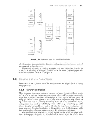8.5
ed 1
..
ed 2
ed 3
data .1
process P1
process P3
page table
for P1
page table
for P3
8.5
ed 1
ed 2
ed 3
data 2
process P2
0
data 1
2 data 3
3 ed 1
ed 2
ed 3
[
4
5
6
data 2
page table
for P2
7
8
9
10
11
Figure 8.13 Sharing of code in a paging environment.
337
of interprocess corrununication. Some operating systems implement shared
memory using shared pages.
Organizing memory according to pages provides numerous benefits in
addition to allowing several processes to share the same physical pages. We
cover several other benefits in Chapter 9.
In this section, we explore some of the most common techniques for structuring
the page table.
8.5.1 Hierarchical Paging
Most modern computer systems support a large logical address space
(232 to 264). In such an environment, the page table itself becomes excessively
large. For example, consider a system with a 32-bit logical address space. If
the page size in such a system is 4 KB (212), then a page table may consist of
up to 1 million entries (232 /212). Assuming that each entry consists of 4 bytes,
each process may need up to 4MB of physical address space for the page table
alone. Clearly, we would not want to allocate the page table contiguously in
main memory. One simple solution to this problem is to divide the page table
into smaller pieces. We can accomplish this division in several ways.
One way is to use a two-level paging algorithm, in which the page table
itself is also paged (Figure 8.14). For example, consider again the system with
 