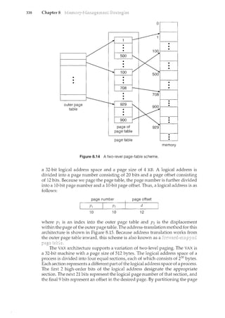 338 Chapter 8
0
page table
memory
Figure 8.14 A two-level page-table scheme.
a 32-bit logical address space and a page size of 4 KB. A logical address is
divided into a page number consisting of 20 bits and a page offset consisting
of 12 bits. Because we page the page table, the page number is further divided
into a 10-bit page number and a 10-bit page offset. Thus, a logical address is as
follows:
page number page offset
d
10 10 12
where p1 is an index into the outer page table and P2 is the displacement
within the page of the outer page table. The address-translation method for this
architecture is shown in Figure 8.15. Because address translation works from
the outer page table inward, this scheme is also known as a
The VAX architecture supports a variation of two-level paging. The VAX is
a 32-bit machine with a page size of 512 bytes. The logical address space of a
process is divided into four equal sections, each of which consists of 230 bytes.
Each section represents a different part of the logical address space of a process.
The first 2 high-order bits of the logical address designate the appropriate
section. The next 21 bits represent the logical page number of that section, and
the final 9 bits represent an offset in the desired page. By partitioning the page
 