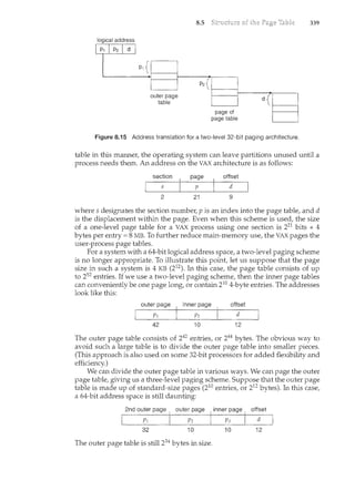 outer page
table
8.5
Figure 8."15 Address translation for a two-level 32-bit paging architecture.
339
table in this manner, the operating system can leave partitions unused until a
process needs them. An address on the VAX architecture is as follows:
section page offset
s p d
2 21 9
where s designates the section number, p is an index into the page table, and d
is the displacement within the page. Even when this scheme is used, the size
of a one-level page table for a VAX process using one section is 221 bits * 4
bytes per entry= 8MB. To further reduce main-memory use, the VAX pages the
user-process page tables.
For a system with a 64-bit logical address space, a two-level paging scheme
is no longer appropriate. To illustrate this point, let us suppose that the page
size in such a system is 4 KB (212). In this case, the page table consists of up
to 252 entries. If we use a two-level paging scheme, then the iml.er page tables
can conveniently be one page long, or contain 210 4-byte entries. The addresses
look like this:
outer page inner page offset
I .. Pl ·..· I P2 ·. I d
42 10 12
The outer page table consists of 242 entries, or 244 bytes. The obvious way to
avoid such a large table is to divide the outer page table into smaller pieces.
(This approach is also used on some 32-bit processors for added flexibility and
efficiency.)
We can divide the outer page table in various ways. We can page the outer
page table, giving us a three-level paging scheme. Suppose that the outer page
table is made up of standard-size pages (210 entries, or 212 bytes). In this case,
a 64-bit address space is still daunting:
2nd outer page outer page inner page offset
I Pr< .· ) P2 I P3 I d
32 10 10 12
The outer page table is sti11234 bytes in size.
 