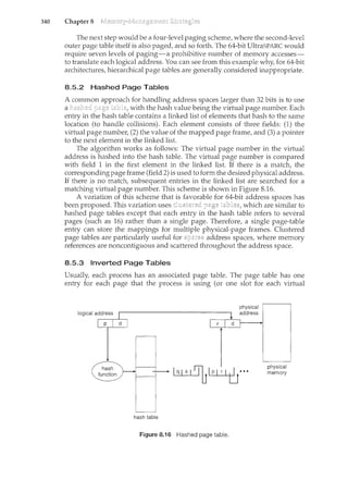 340 Chapter 8
The next step would be a four-level paging scheme, where the second-level
outer page table itself is also paged, and so forth. The 64-bit UltraSPARC would
require seven levels of paging-a prohibitive number of memory accesses-
to translate each logical address. You can see from this example why, for 64-bit
architectures, hierarchical page tables are generally considered inappropriate.
8.5.2 Hashed Page Tables
A common approach for handling address spaces larger than 32 bits is to use
a with the hash value being the virtual page number. Each
entry in the hash table contains a linked list of elements that hash to the same
location (to handle collisions). Each element consists of three fields: (1) the
virtual page number, (2) the value of the mapped page frame, and (3) a pointer
to the next element in the linked list.
The algorithm works as follows: The virtual page number in the virtual
address is hashed into the hash table. The virtual page number is compared
with field 1 in the first element in the linked list. If there is a match, the
corresponding page frame (field 2) is used to form the desired physical address.
If there is no match, subsequent entries in the linked list are searched for a
matching virtual page number. This scheme is shown in Figure 8.16.
A variation of this scheme that is favorable for 64-bit address spaces has
been proposed. This variation uses which are similar to
hashed page tables except that each entry in the hash table refers to several
pages (such as 16) rather than a single page. Therefore, a single page-table
entry can store the mappings for multiple physical-page frames. Clustered
page tables are particularly useful for address spaces, where memory
references are noncontiguous and scattered throughout the address space.
8.5.3 Inverted Page Tables
Usually, each process has an associated page table. The page table has one
entry for each page that the process is using (or one slot for each virtual
hash table
Figure 8.16 Hashed page table.
physical
address
physical
memory
 