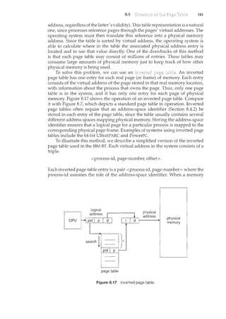 8.5 341
address, regardless of the latter's validity). This table representation is a natural
one, since processes reference pages through the pages' virtual addresses. The
operating system must then translate this reference into a physical memory
address. Since the table is sorted by virtual address, the operating system is
able to calculate where in the table the associated physical address entry is
located and to use that value directly. One of the drawbacks of this method
is that each page table may consist of millions of entries. These tables may
consume large amounts of physical memory just to keep track of how other
physical memory is being used.
To solve this problem, we can use an page An inverted
page table has one entry for each real page (or frame) of memory. Each entry
consists of the virtual address of the page stored in that real memory location,
with information about the process that owns the page. Thus, only one page
table is in the system, and it has only one entry for each page of physical
memory. Figure 8.17 shows the operation of an inverted page table. Compare
it with Figure 8.7, which depicts a standard page table in operation. Inverted
page tables often require that an address-space identifier (Section 8.4.2) be
stored in each entry of the page table, since the table usually contains several
different address spaces mapping physical memory. Storing the address-space
identifier ensures that a logical page for a particular process is mapped to the
corresponding physical page frame. Examples of systems using inverted page
tables include the 64-bit UltraSPARC and PowerPC.
To illustrate this method, we describe a simplified version of the i11verted
page table used in the IBM RT. Each virtual address in the system consists of a
triple:
<process-id, page-number, offset>.
Each inverted page-table entry is a pair <process-id, page-number> where the
process-id assumes the role of the address-space identifier. When a memory
page table
physical
address
Figure 8.17 Inverted page table.
physical
memory
 