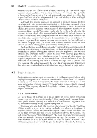 342 Chapter 8
8.6
reference occurs, part of the virtual address, consisting of <process-id, page-
number>, is presented to the memory subsystem. The inverted page table
is then searched for a match. If a match is found-say, at entry i-then the
physical address <i, offset> is generated. If no match is found, then an illegal
address access has been attempted.
Although this scheme decreases the amount of memory needed to store
each page table, it increases the amount of time needed to search the table when
a page reference occurs. Because the inverted page table is sorted by physical
address, but lookups occur on virtual addresses, the whole table might need to
be searched for a match. This search would take far too long. To alleviate this
problem, we use a hash table, as described in Section 8.5.2, to limit the search
to one-or at most a few-page-table entries. Of course, each access to the
hash table adds a memory reference to the procedure, so one virtual memory
reference requires at least two real memory reads-one for the hash-table entry
and one for the page table. (Recall that the TLB is searched first, before the hash
table is consulted, offering some performance improvement.)
Systems that use inverted page tables have difficulty implementing shared
memory. Shared memory is usually implemented as multiple virtual addresses
(one for each process sharing the memory) that are mapped to one physical
address. This standard method cannot be used with inverted page tables;
because there is only one virtual page entry for every physical page, one
physical page cannot have two (or more) shared virtual addresses. A simple
technique for addressing this issue is to allow the page table to contain only
one mapping of a virtual address to the shared physical address. This means
that references to virtual addresses that are not mapped result in page faults.
An. important aspect of memory management that became unavoidable with
paging is the separation of the user's view of memory from the actual physical
memory. As we have already seen, the user's view of memory is not the
same as the actual physical memory. The user's view is mapped onto physical
memory. This mapping allows differentiation between logical memory and
physical memory.
8.6.1 Basic Method
Do users think of memory as a linear array of bytes, some containing
instructions and others containing data? Most people would say no. Rather,
users prefer to view memory as a collection of variable-sized segments, with
no necessary ordering among segments (Figure 8.18).
Consider how you think of a program when you are writing it. You think
of it as a main program with a set of methods, procedures, or functions. It
may also include various data structures: objects, arrays, stacks, variables, and
so on. Each of these modules or data elements is referred to by name. You
talk about "the stack," "the math library," "the n1.ain program," without caring
what addresses in memory these elements occupy. You are not concerned
with whether the stack is stored before or after the Sqrt () function. Each
of these segments is of variable length; the length is intrinsically defined by
 
