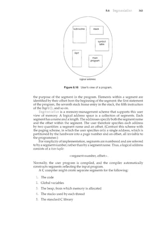 subroutine
symbol
table
·.
main
program
logical address
8.6
Figure 8.18 User's view of a program.
343
the purpose of the segment in the program. Elements within a segment are
identified by their offset from the begim1.ing of the segment: the first statement
of the program, the seventh stack frame entry in the stack, the fifth instruction
of the Sqrt (), and so on.
is a memory-management scheme that supports this user
view of memory. A logical address space is a collection of segments. Each
segment has a name and a length. The addresses specifyboth the segmentname
and the offset within the segment. The user therefore specifies each address
by two quantities: a segment name and an offset. (Contrast this scheme with
the paging scheme, in which the user specifies only a single address, which is
partitioned by the hardware into a page number and an offset, all invisible to
the programmer.)
For simplicity of implementation, segments are numbered and are referred
to by a segn"lent number, rather than by a segment name. Thus, a logical address
consists of a two tuple:
<segment-number, offset>.
Normally, the user program is compiled, and the compiler automatically
constructs segments reflecting the input program.
A C compiler might create separate segments for the following:
The code
Global variables
The heap, from which memory is allocated
The stacks used by each thread
The standard C library
 