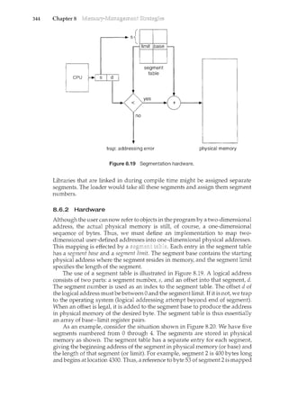 344 Chapter 8
<
no
segment
table
yes
trap: addressing error
+
Figure 8.19 Segmentation hardware.
physical memory
Libraries that are linked in during compile time might be assign.ed separate
segments. The loader would take all these segments and assign them segment
numbers.
8.6.2 Hardware
Although the user can now refer to objects in the programby a two-dimensional
address, the actual physical memory is still, of course, a one-dimensional
sequence of bytes. Thus, we must define an implementation to map two-
dimensional user-defined addresses into one-dimensional physical addresses.
This mapping is effected by a Each entry in the segment table
has a segment base and a segment limit. The segment base contains the startilcg
physical address where the segment resides in memory, and the segment limit
specifies the length of the segment.
The use of a segment table is illustrated in Figure 8.19. A logical address
consists of two parts: a segment number, s, and an offset into that segment, d.
The segment number is used as an index to the segment table. The offset d of
the logical address must be between 0 and the segment limit. If it is not, we trap
to the operating system (logical addressing attempt beyond end of segment).
When an offset is legal, it is added to the segment base to produce the address
in physical memory of the desired byte. The segment table is thus essentially
an array of base-limit register pairs.
As an example, consider the situation shown in Figure 8.20. We have five
segments numbered from 0 through 4. The segments are stored in physical
memory as shown. The segment table has a separate entry for each segment,
giving the beginning address of the segment in physical memory (or base) and
the length of that segment (or limit). For example, segment 2 is 400 bytes long
and begins at location 4300. Thus, a reference to byte 53 of segment 2 is mapped
 