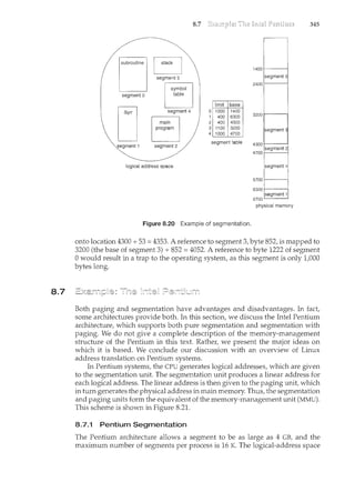 8.7
subroutine
segment o
segment1
symbol
table
.· segment 4
main
program
segment 2
logical address space
8.7
0
2
3
4
limit base
1000 1400
400 6300
400 4300
1100 3200
1000 4700
segment table
Figure 8.20 Example of segmentation.
14001---1
segment o
2400
3200 1-----1
segment 3
4300 1--~--1
4700 segment 2
segment 4
5700 f--------1
6300 . .
s~gt1e!it 1
6700
physical memory
345
onto location 4300 +53= 4353. A reference to segment 3, byte 852, is mapped to
3200 (the base of segment 3) + 852 = 4052. A reference to byte 1222 of segment
0 would result in a trap to the operating system, as this segment is only tOOO
bytes long.
Both paging and segmentation have advantages and disadvantages. In fact
some architectures provide both. In this section, we discuss the Intel Pentium
architecture, which supports both pure segmentation and segmentation with
paging. We do not give a complete description of the memory-management
structure of the Pentium in this text. Rather, we present the major ideas on
which it is based. We conclude our discussion with an overview of Linux
address translation on Pentium systems.
In Pentium systems, the CPU generates logical addresses, which are given
to the segmentation unit. The segmentation unit produces a linear address for
each logical address. The linear address is then given to the paging unit, which
in turn generates the physical address in main memory. Thus, the segmentation
and paging units form the equivalent of the memory-management unit (MMU).
This scheme is shown in Figure 8.21.
8.7.1 Pentium Segmentation
The Pentium architecture allows a segment to be as large as 4 GB, and the
maximum number of segments per process is 16 K. The logical-address space
 