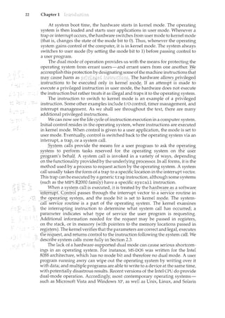 22 Chapter 1
At system boot time, the hardware starts in kernel mode. The operating
system is then loaded and starts user applications in user mode. Whenever a
trap or interrupt occurs, the hardware switches from user mode to kernel mode
(that is, changes the state of the mode bit to 0). Thus, whenever the operating
system gains control of the computer, it is in kernel mode. The system always
switches to user mode (by setting the mode bit to 1) before passing control to
a user program.
The dual mode of operation provides us with the means for protecting the
operating system from errant users-and errant users from one another. }Ye
_(!CC011lplishthis protectionby designating someofthemachineinE;tructions~ha!
:trliJjT cal1_seJ~i:i~l11 ins trucrci}]<§l: Il1e hardware all~<'Spl·iyileg~d
instrl]ctionsto be o11ly inkern~Ll11QQ_~, If an attempt is made to
execute a privileged instruction in user mode, the hardware does not execute
the instruction but rather treats it as illegal and traps it to the operating system.
The instruction to switch to kernel mode is an example of a privileged
instruction. Some other examples include I/0 controt timer management and
interrupt management. As we shall see throughout the text, there are many
additional privileged instructions.
We can now see the life cycle of instruction execution in a computer system.
Initial control resides in the operating system, where instructions are executed
in kernel mode. When control is given to a user application, the mode is set to
user mode. Eventually, control is switched back to the operating system via an
interrupt, a trap, or a system call.
_5ysiemcalls proyide the means for auser program to ask the operating
2}'St~m to perforp:t tasks re_?erved forjhe operating syst~m gr1 the 1.lser
.12l.:Qgra1ll'sbeha,lf A system call is invoked in a variety of ways, depending
on the functionality provided by the underlying processor. In all forms, it is the
method used by a process to request action by the operating system. A system
call usually takes the form of a trap to a specific location in the interrupt vector.
This trap can be executed by a generic trap instruction, although some systems
(such as the MIPS R2000 family) have a specific syscall instruction.
When asystep1 calljs e)(ecutect it is treated by the hardware as a software
-i:rlt~rr:l.l:[if:C()iltrol passes through the interrupt vector to a service routine in
theoperating system/ and the m()de bit is set to kernel mode. The system-
caflserv1ce routine is apart of the operating system. The-kernel examines
the interrupting instruction to determine what system call has occurred; a
~ parameter indicates what type of service the user program is requesting.
Additional information needed forthe r~quest_may be passed in registers,
on the stack/ or in memory (with pointers to the memory locations passed in
registers). The kernel vedfies that the parameters are correct and legat executes
ti1erequest, and returns control to the instruction following the system call. We
describe system calls more fully in Section 2.3.
The lack of a hardware-supported dual mode can cause serious shortcom-
ings in an operating system. For instance, MS-DOS was written for the Intel
8088 architecture, which has no mode bit and therefore no dual mode. A user
program rum1ing awry can wipe out the operating system by writing over it
with data; and multiple programs are able to write to a device at the same time,
with potentially disastrous results. Recent versions of the Intel CPU do provide
dual-mode operation. Accordingly, most contemporary operating systems-
such as Microsoft Vista and Windows XP, as well as Unix, Linux, and Solaris
 
