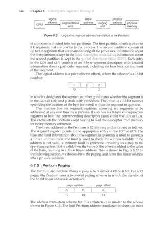 346 Chapter 8
I CPU I
Figure 8.21 Logical to physical address translation in the Pentium.
of a process is divided into two partitions. The first partition consists of up to
8 K segments that are private to that process. The second partition consists of
up to 8 K segments that are shared all the processes. Information about
the first partition is kept in the information about
the second partition is kept in the Each entry
in the LDT and GDT consists of an 8-byte segment descriptor with detailed
information about a particular segment, including the base location and limit
of that segment.
The logical address is a pair (selector, offset), where the selector is a 16-bit
number:
g p
13 2
in which s designates the segment number, gindicates whether the segment is
in the GDT or LDT, and p deals with protection. The offset is a 32-bit number
specifying the location of the byte (or word) within the segment in question.
The machine has six segment registers, allowing six segments to be
addressed at any one time by a process. It also has six 8-byte microprogram
registers to hold the corresponding descriptors from either the LDT or GDT.
This cache lets the Pentium avoid having to read the descriptor from memory
for every memory reference.
The linear address on the Pentium is 32 bits long and is formed as follows.
The segment register points to the appropriate entry in the LDT or GDT. The
base and limit information about the segment in question is used to generate
a First, the limit is used to check for address validity. If the
address is not valid, a memory fault is generated, resulting in a trap to the
operating system. If it is valid, then the value of the offset is added to the value
of the base, resulting in a 32-bit linear address. This is shown in Figure 8.22. In
the following section, we discuss how the paging unit turns this linear address
into a physical address.
8.7.2 Pentium Paging
The Pentium architecture allows a page size of either 4 KB or 4 MB. For 4-KB
pages, the Pentium uses a two-level paging schence in which the division of
the 32-bit linear address is as follows:
page number page offset
d
10 10 12
The address-translation scheme for this architecture is similar to the scheme
shown in Figure 8.15. The Intel Pentium address translation is shown in more
 