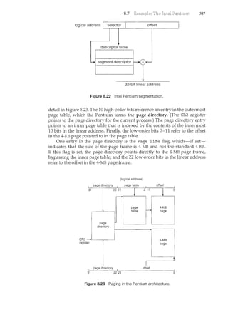 8.7 347
logical address offset
+
32-bit linear address
Figure 8.22 Intel Pentium segmentation.
detail in Figure 8.23. The 10 high-order bits reference an entry in the outern'lost
page table, which the Pentium terms the page directory. (The CR3 register
points to the page directory for the current process.) The page directory entry
points to an inner page table that is indexed by the contents of the innermost
10 bits in the linear address. Finally, the low-order bits 0-11 refer to the offset
in the 4-KB page pointed to in the page table.
One entry in the page directory is the Page Size flag, which-if set-
indicates that the size of the page frame is 4 MB and not the standard 4 KB.
If this flag is set, the page directory points directly to the 4-MB page frame,
bypassing the inner page table; and the 22 low-order bits in the linear address
refer to the offset in the 4-MB page frame.
31
CR3->-
register
page directory
page
directory
page directory
(logical address)
page table
22 21
l
1211
page
table
-
I
offset
31 22 21
offset
j
4-KB
page
4-MB
page
Figure 8.23 Paging in the Pentium architecture.
0
0
 