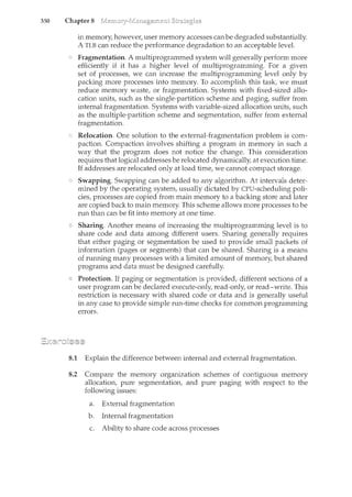350 Chapter 8
in memory, however, user memory accesses can be degraded substantially.
A TLB can reduce the performance degradation to an acceptable level.
Fragmentation. A multiprogrammed system will generally perform more
efficiently if it has a higher level of multiprogramming. For a given
set of processes, we can increase the multiprogramming level only by
packing more processes into memory. To accomplish this task, we must
reduce memory waste, or fragmentation. Systems with fixed-sized allo-
cation units, such as the single-partition scheme and paging, suffer from
internal fragmentation. Systems with variable-sized allocation units, such
as the multiple-partition scheme and segmentation, suffer from external
fragmentation.
Relocation. One solution to the external-fragmentation problem is com-
paction. Compaction involves shifting a program in memory in such a
way that the program does not notice the change. This consideration
requires that logical addresses be relocated dynamically, at execution time.
If addresses are relocated only at load time, we cannot compact storage.
Swapping. Swapping can be added to any algorithm. At intervals deter-
mined by the operating system, usually dictated by CPU-scheduling poli-
cies, processes are copied from main memory to a backing store and later
are copied back to main memory. This scheme allows more processes to be
run than can be fit into memory at one time.
Sharing. Another means of increasing the multiprogramming level is to
share code and data among different users. Sharing generally requires
that either paging or segmentation be used to provide small packets of
information (pages or segments) that can be shared. Sharing is a means
of running many processes with a limited amount of memory, but shared
programs and data must be designed carefully.
Protection. If paging or segmentation is provided, different sections of a
user program can be declared execute-only, read-only, or read-write. This
restriction is necessary with shared code or data and is generally useful
in any case to provide simple run-time checks for common programming
errors.
8.1 Explain the difference between internal and external fragmentation.
8.2 Compare the memory organization schemes of contiguous memory
allocation, pure segmentation, and pure paging with respect to the
following issues:
a. External fragmentation
b. Internal fragmentation
c. Ability to share code across processes
 