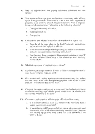 351
8.3 Why are segmentation and paging sometimes combined into one
scheme?
8.4 Most systems allow a program to allocate more memory to its address
space during execution. Allocation of data in the heap segments of
programs is an example of such allocated memory. What is required
to support dynamic memory allocation in the following schemes?
a. Contiguous memory allocation
b. Pure segmentation
c. Pure paging
8.5 Consider the Intel address-translation scheme shown in Figure 8.22.
a. Describe all the steps taken by the Intel Pentium in translatil<g a
logical address into a physical address.
b. What are the advantages to the operating system of hardware that
provides such complicated memory translation?
c. Are there any disadvantages to this address-translation system? If
so, what are they? If not, why is this scheme not used by every
manufacturer?
8.6 What is the purpose of paging the page tables?
8.7 Explain why sharil<g a reentrant module is easier when segmentation is
used than when pure paging is used.
8.8 On a system with paging, a process cannot access memory that it does
not own. Why? How could the operating system allow access to other
memory? Why should it or should it not?
8.9 Compare the segmented pagil<g scheme with the hashed page table
scheme for handling large address spaces. Under what circumstances is
one scheme preferable to the other?
8.10 Consider a paging system with the page table stored in memory.
a. If a memory reference takes 200 nanoseconds, how long does a
paged memory reference take?
b. If we add TLBs, and 75 percent of all page-table references are found
in the TLBs, what is the effective memory reference time? (Assume
that finding a page-table entry in the TLBs takes zero time, if the
entry is there.)
 