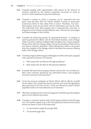 352 Chapter 8
8.11 Compare paging with segmentation with respect to the amount of
memory required by the address translation structures in order to
convert virtual addresses to physical addresses.
8.12 Consider a system in which a program can be separated into two
parts: code and data. The CPU knows whether it wants an instruction
(instruction fetch) or data (data fetch or store). Therefore, two base-
limit register pairs are provided: one for instructions and one for data.
The instruction base-limit register pair is automatically read-only, so
programs can be shared among different users. Discuss the advantages
and disadvantages of this scheme.
8.13 Consider the following process for generating binaries. A compiler is
used to generate the object code for individual modules, and a linkage
editor is used to combine multiple object modules into a single program
bilcary. How does the linkage editor change the bindmg of instructions
and data to memory addresses? What information needs to be passed
from the compiler to the linkage editor to facilitate the memory-binding
tasks of the linkage editor?
8.14 Consider a logical address space of64 pages of1,024 words each, mapped
onto a physical memory of 32 frames.
a. How many bits are there in the logical address?
b. How many bits are there in the physical address?
8.15 Consider the hierarchical paging scheme used by the VAX architecture.
How many memory operations are performed when a user program
executes a memory-load operation?
8.16 Given five memory partitions of 100 KB, 500 KB, 200 KB, 300 KB, and 600
KB (ill order), how would the first-fit, best-fit, and worst-fit algorithms
place processes of 212 KB, 417 KB, 112 KB, and 426 KB (in order)? Which
algorithm makes the most efficient use of memory?
8.17 Describe a mechanismby which one segment could belong to the address
space of two different processes.
8.18 Consider a computer system with a 32-bit logical address and 4-KB page
size. The system supports up to 512MB of physical memory. How many
entries are there in each of the following?
a. A conventional single-level page table
b. An inverted page table
 