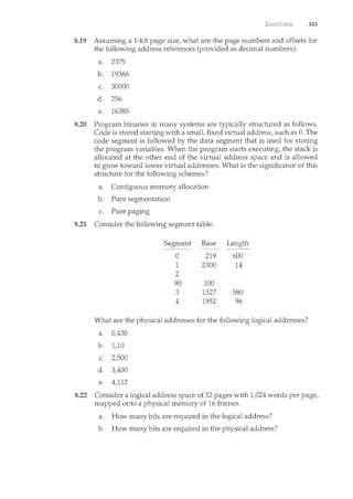 353
8.19 Assuming a 1-KB page size, what are the page numbers and offsets for
the following address references (provided as decimal numbers):
a. 2375
b. 19366
c. 30000
d. 256
e. 16385
8.20 Program binaries in many systems are typically structured as follows.
Code is stored starting with a small, fixed virtual address, such as 0. The
code segment is followed by the data segment that is used for storing
the program variables. When the program starts executing, the stack is
allocated at the other end of the virtual address space and is allowed
to grow toward lower virtual addresses. What is the significance of this
structure for the following schemes?
a. Contiguous memory allocation
b. Pure segmentation
c. Pure paging
8.21 Consider the following segment table:
Segment Base Length
0 219 600
1 2300 14
2
90 100
3 1327 580
4 1952 96
What are the physical addresses for the following logical addresses?
a. 0,430
b. 1,10
c. 2,500
d. 3,400
e. 4,112
8.22 Consider a logical address space of 32 pages with 1,024 words per page,
mapped onto a physical memory of 16 frames.
a. How many bits are required in. the logical address?
b. How many bits are required in the physical address?
 