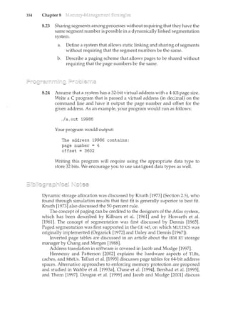 354 Chapter 8
8.23 Sharing segments among processes without requiring that they have the
same segment number is possible in a dynamically linked segmentation
system.
a. Define a system that allows static linking and sharing of segments
without requiring that the segment numbers be the same.
b. Describe a paging scheme that allows pages to be shared without
requiring that the page numbers be the same.
8.24 Assume that a system has a 32-bit virtual address with a 4-KB page size.
Write a C program that is passed a virtual address (in decincal) on the
command line and have it output the page number and offset for the
given address. As an example, your program would run as follows:
./a.out 19986
Your program would output:
The address 19986 contains:
page number = 4
offset = 3602
Writing this program will require using the appropriate data type to
store 32 bits. We encourage you to use unsigned data types as well.
Dynamic storage allocation was discussed by Knuth [1973] (Section 2.5), who
found through simulation results that first fit is generally superior to best fit.
Knuth [1973] also discussed the 50-percent rule.
The concept of paging can be credited to the designers of the Atlas system,
which has been described by Kilburn et al. [1961] and by Howarth et al.
[1961]. The concept of segmentation was first discussed by Dennis [1965].
Paged segmentation was first supported in the GE 645, on which MULTICS was
originally implemented (Organick [1972] and Daley and Dennis [1967]).
Inverted page tables are discussed in an article about the IBM RT storage
manager by Chang and Mergen [1988].
Address translation in software is covered in Jacob and Mudge [1997].
Hennessy and Patterson [2002] explains the hardware aspects of TLBs,
caches, and MMUs. Talluri et al. [1995] discusses page tables for 64-bit address
spaces. Alternative approaches to enforcing memory protection are proposed
and studied in Wahbe et al. [1993a], Chase et al. [1994], Bershad et al. [1995],
and Thorn [1997]. Dougan et al. [1999] and Jacob and Mudge [2001] discuss
 