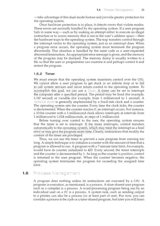 1.6
1.6 23
-take advantage of this dual-mode feature and provide greater protection for
the operating system.
Once hardware protection is in place, it detects errors that violate modes.
These errors are normally handled by the operating system. If a user program
fails in some way-such as by making an attempt either to execute an illegal
instruction or to access memory that is not in the user's address space-then
the hardware traps to the operating system. The trap transfers control through
the interrupt vector to the operating system, just as an interrupt does. When
a program error occurs, the operating system must terminate the program
abnormally. This situation is handled by the same code as a user-requested
abnormal termination. An appropriate error message is given, and the memory
of the program may be dumped. The memory dump is usually written to a
file so that the user or programmer can examine it and perhaps correct it and
restart the program.
1.5.2 Timer
Wer:r1,_ust ensure th<t! the ope:J;atil}gsystemiJ:taintains t:ontrol overthe C}J_!:l_~
We cam1.ot allow a userp~ogram to_ get stuc:kin e1ninfinite loop or to fail
to call syste1n seryices and never retltrn control to the c:>perating system. To
~c<:9!ll£1I:S~ tl1.1s=g~at we_can usea _A_tirn~r_can beset to interrupt
th~ c:c:>mp_ut~r af_t~ril §p~c:ified peri()d. The period may be fixed (for example,
1/60 second) or variable (for example, from 1 millisecond to 1 second). A
is generally implemented by a fixed-rate clock and a counter.
The operating system sets the counter. Every time the clock ticks, the counter
is decremented. When the counter reaches 0, an interrupt occurs. For instance,
a 10-bit counter with a 1-millisecond clock allows interrupts at intervals from
1 millisecond to 1,024 milliseconds, in steps of 1 millisecond.
Before turning over control to the user, the operating system ensures
that the timer is set to interrupt. lL~ll.~__tiJ11e_£_il1t~rrl1pts/control transfers
automatically totll.e ()pel:9:t~~Y§!epl,_"Thicfl__!l-1(1Ytreat the interrupt as a faiaf
error or n:taygi-y_etll.ep_rograrn rnc:>r~!i:rn~:.Clearly,il~structions that modify the
content of the timer are privileged.
Thus, we can use the timer to prevent a user program from running too
long. A simple technique is to il1.itialize a counter with the amount of time that a
program is allowed to run. A program with a 7-minute time limit, for example,
would have its counter initialized to 420. Every second, the timer interrupts
and the counter is decremented by 1. As long as the counter is positive, control
is returned to the user program. When the counter becomes negative, the
operating system terminates the program for exceeding the assigned time
limit.
A program does nothing unless its instructions are executed by a CPU. A
program in execution, as mentioned, is a process. A time-shared user program
such as a compiler is a process. A word-processing program being run by an
individual user on a PC is a process. A system task, such as sending output
to a printer, can also be a process (or at least part of one). For now, you can
consider a process to be a job or a time-shared program, but later you will learn
 