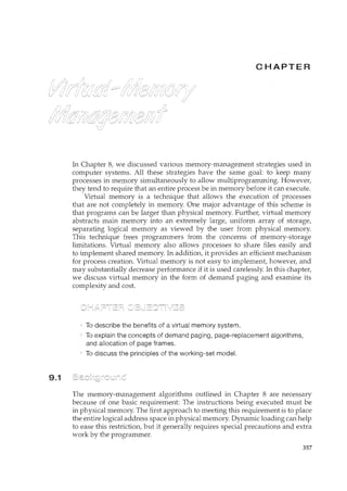 9.1
c ER
In Chapter 8, we discussed various memory-management strategies used in
computer systems. All these strategies have the same goal: to keep many
processes in memory simultaneously to allow multiprogramming. However,
they tend to require that an entire process be in memory before it can execute.
Virtual memory is a tecrucique that allows the execution of processes
that are not completely in memory. One major advantage of this scheme is
that programs can be larger than physical memory. Further, virtual memory
abstracts main memory into an extremely large, uniform array of storage,
separating logical memory as viewed by the user from physical memory.
This technique frees programmers from the concerns of memory-storage
limitations. Virtual memory also allows processes to share files easily and
to implement shared memory. In addition, it provides an efficient mechanism
for process creation. Virtual memory is not easy to implement, however, and
may substantially decrease performance if it is used carelessly. In this chapter,
we discuss virtual memory in the form of demand paging and examine its
complexity and cost.
To describe the benefits of a virtual memory system.
To explain the concepts of demand paging, page-replacement algorithms,
and allocation of page frames.
To discuss the principles of the working-set model.
The memory-management algorithms outlined in Chapter 8 are necessary
because of one basic requirement: The instructions being executed must be
in physical memory. The first approach to meeting this requirement is to place
the entire logical address space in physical memory. Dynamic loading can help
to ease this restriction, but it generally requires special precautions and extra
work by the programmer.
357
 
