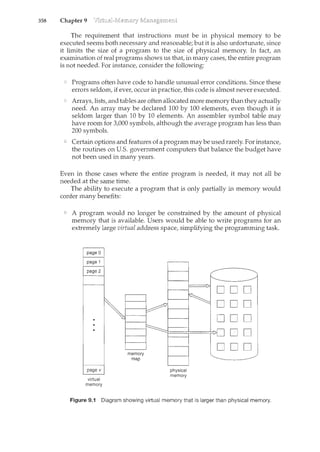 358 Chapter 9
The requirement that instructions m.ust be in physical memory to be
executed seems both necessary and reasonable; but it is also unfortunate, since
it limits the size of a program to the size of physical memory. In fact, an
examination of real programs shows us that, in many cases, the entire program
is not needed. For instance, consider the following:
Programs often have code to handle unusual error conditions. Since these
errors seldom, if ever, occur in practice, this code is almost never executed.
Arrays,lists, and tables are often allocated more memory than they actually
need. An array may be declared 100 by 100 elements, even though it is
seldom larger than 10 by 10 elements. An assembler symbol table may
have room for 3,000 symbols, although the average program has less than
200 symbols.
Certain options and features of a program may be used rarely. For instance,
the routines on U.S. government computers that balance the budget have
not been used in many years.
Even in those cases where the entire program is needed, it may not all be
needed at the same time.
The ability to execute a program that is only partially in memory would
confer many benefits:
A program would no longer be constrained by the amount of physical
memory that is available. Users would be able to write programs for an
extremely large virtual address space, simplifying the programming task.
page 0
page 1
page 2
page v
virtual
memory
memory
map
physical
memory
Figure 9.1 Diagram showing virtual memory that is larger than physical memory.
 