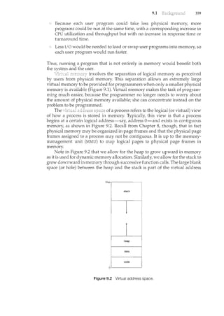 9.1 359
Because each user program could take less physical memory, more
programs could be run at the sance time, with a corresponding increase in
CPU utilization and throughput but with no increase in response time or
turnaround time.
Less I/O would be needed to load or swap user programs into memory, so
each user program would run faster.
Thus, running a program that is not entirely in memory would benefit both
the system and the user.
involves the separation of logical memory as perceived
by users from physical memory. This separation allows an extremely large
virtual memory to be provided for programmers when only a smaller physical
memory is available (Figure 9.1). Virtual memory makes the task of program-
ming much easier, because the programmer no longer needs to worry about
the amount of physical memory available; she can concentrate instead on the
problem to be programmed.
The address space of a process refers to the logical (or virtual) view
of how a process is stored in memory. Typically, this view is that a process
begins at a certain logical address-say, address 0-and exists in contiguous
memory, as shown in Figure 9.2. Recall from Chapter 8, though, that in fact
physical memory may be organized in page frames and that the physical page
frames assigned to a process may not be contiguous. It is up to the memory-
management unit (MMU) to map logical pages to physical page frames in
memory.
Note in Figure 9.2 that we allow for the heap to grow upward in memory
as it is used for dynamic memory allocation. Similarly, we allow for the stack to
grow downward in memory through successive function calls. The large blank
space (or hole) between the heap and the stack is part of the virtual address
Figure 9.2 Virtual address space.
 