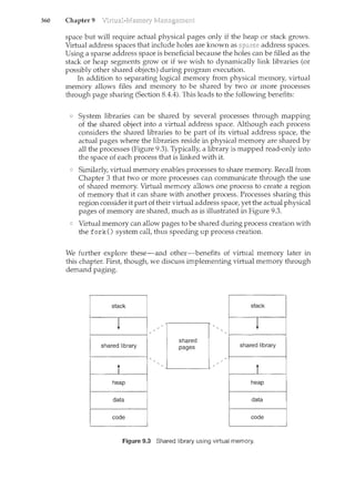 360 Chapter 9
space but will require actual physical pages only if the heap or stack grows.
Virtual address spaces that include holes are known as sparse address spaces.
Using a sparse address space is beneficial because the holes can be filled as the
stack or heap segments grow or if we wish to dynam.ically link libraries (or
possibly other shared objects) during program execution.
In addition to separating logical memory from physical memory, virtual
memory allows files and memory to be shared by two or more processes
through page sharing (Section 8.4.4). This leads to the following benefits:
System libraries can be shared by several processes through mapping
of the shared object into a virtual address space. Although each process
considers the shared libraries to be part of its virtual address space, the
actual pages where the libraries reside in physical memory are shared by
all the processes (Figure 9.3). Typically, a library is mapped read-only into
the space of each process that is linked with it.
Similarly, virtual memory enables processes to share memory. Recall from
Chapter 3 that two or more processes can communicate through the use
of shared memory. Virtual memory allows one process to create a region
of memory that it can share with another process. Processes sharing this
region consider it part of their virtual address space, yet the actual physical
pages of memory are shared, much as is illustrated in Figure 9.3.
Virtual memory can allow pages to be shared during process creation with
the fork() system calt thus speeding up process creation.
We further explore these-and other-benefits of virtual memory later in
this chapter. First though, we discuss implementing virtual memory through
demand paging.
shared library
shared
pages shared library
Figure 9.3 Shared library using virtual memory.
 