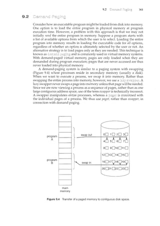 9.2
9.2 361
Consider how an executable program might be loaded from disk into n'lemory.
One option is to load the entire program in physical memory at program
execution time. However, a problent with this approach is that we may not
initially need the entire program in memory. Suppose a program starts with
a list of available options from which the user is to select. Loading the entire
program into memory results in loading the executable code for all options,
regardless of whether an option is ultimately selected by the user or not. An
alternative strategy is to load pages only as they are needed. This technique is
known as paging and is commonly used in virtual memory systems.
With demand-paged virtual memory, pages are only loaded when they are
demanded during program execution; pages that are never accessed are thus
never loaded into physical memory.
A demand-paging system is similar to a paging system with swapping
(Figure 9.4) where processes reside in secondary memory (usually a disk).
When we want to execute a process, we swap it into memory. Rather than
swapping the entire process into memory, however, we use a A
lazy swapper never swaps a page into memory unless that page will be needed.
Since we are now viewing a process as a sequence of pages, rather than as one
large contiguous address space, use of the term swapper is technically incorrect.
A swapper manipulates entire processes, whereas a is concerned with
the individual pages of a process. We thus use pager, rather than swapper, in
connection with demand paging.
program
A
program
B
main
memory
swap out
so 90100110
120130140150
swap in 16017
Figure 9.4 Transfer of a paged memory to contiguous disk space.
 