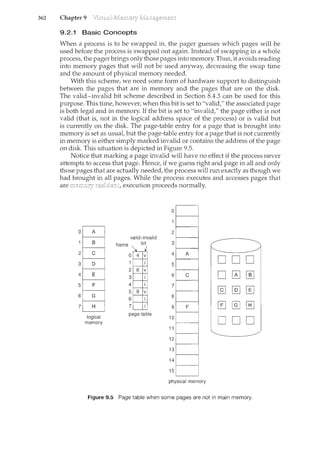 362 Chapter 9
9.2.1 Basic Concepts
When a process is to be swapped in, the pager guesses which pages will be
used before the process is swapped out again. Instead of swapping in a whole
process, the pager brings only those pages into memory. Thus, it avoids reading
into memory pages that will not be used anyway, decreasing the swap time
and the amount of physical memory needed.
With this scheme, we need some form of hardware support to distinguish
between the pages that are in memory and the pages that are on the disk.
The valid-invalid bit scheme described in Section 8.4.3 can be used for this
purpose. This time, however, when this bit is set to "valid/' the associated page
is both legal and in n1.emory. If the bit is set to "invalid/' the page either is not
valid (that is, not in the logical address space of the process) or is valid but
is currently on the disk. The page-table entry for a page that is brought into
memory is set as usuat but the page-table entry for a page that is not currently
in memory is either simply marked invalid or contains the address of the page
on disk. This situation is depicted in Figure 9.5.
Notice that marking a page invalid will have no effect if the process never
attempts to access that page. Hence, if we guess right and page in all and only
those pages that are actually needed, the process will run exactly as though we
had brought in all pages. While the process executes and accesses pages that
are execution proceeds normally.
0
2
3
4
5
6
7
valid-invalid
frame bit
'. I
0 4 v
logical
memory
physical memory
DOD
D
[1J
[.@JtB]
ODD
Figure 9.5 Page table when some pages are not in main memory.
 