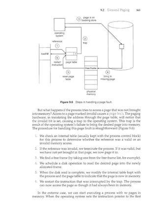 operating
system
reference
(,;, page is on
.:V backing store
®
trap
restart
instruction
page table
®
reset page
table
physical
memory
9.2
0
bring in
missing page
Figure 9.6 Steps in handling a page fault.
363
But what happens if the process tries to access a page that was not brought
into memory? Access to a page marked invalid causes a The paging
hardware, in translating the address through the page table, will notice that
the invalid bit is set, causing a trap to the operating system. This trap is the
result of the operating system's failure to bring the desired page into memory.
The procedure for handling this page fault is straightforward (Figure 9.6):
We check an internal table (usually kept with the process control block)
for this process to determine whether the reference was a valid or an
invalid memory access.
If the reference was invalid, we terminate the process. If it was valid, but
we have not yet brought in that page, we now page it in.
We find a free frame (by taking one from the free-frame list, for example).
We schedule a disk operation to read the desired page into the newly
allocated frame.
When the disk read is complete, we modify the internal table kept with
the process and the page table to indicate that the page is now in memory.
We restart the instruction that was interrupted by the trap. The process
can now access the page as though it had always been in memory.
In the extreme case, we can start executing a process with no pages in
memory. When the operating system sets the instruction pointer to the first
 