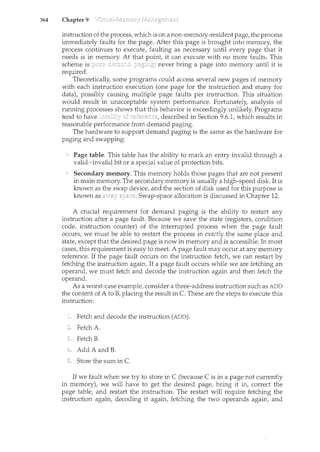 364 Chapter 9
instruction of the process, which is on a non-memory-resident page, the process
immediately faults for the page. After this page is brought into memory, the
process continues to execute, faulting as necessary until every page that it
needs is in memory. At that it can execute with no more faults. This
scheme is never bring a page into memory until it is
required.
Theoretically, some programs could access several new pages of memory
with each instruction execution (one page for the instruction and many for
data), possibly causing multiple page faults per instruction. This situation
would result in unacceptable system performance. Fortunately, analysis of
running processes shows that this behavior is exceedingly unlikely. Programs
tend to have described in Section 9.6.1, which results in
reasonable performance from demand paging.
The hardware to support demand paging is the same as the hardware for
paging and swapping:
Page table. This table has the ability to mark an entry invalid through a
valid-invalid bit or a special value of protection bits.
Secondary memory. This memory holds those pages that are not present
in main memory. The secondary memory is usually a high-speed disk. It is
known as the swap device, and the section of disk used for this purpose is
known as Swap-space allocation is discussed in Chapter 12.
A crucial requirement for demand paging is the ability to restart any
instruction after a page fault. Because we save the state (registers, condition
code, instruction counter) of the interrupted process when the page fault
occurs, we must be able to restart the process in exactly the same place and
state, except that the desired page is now in memory and is accessible. In most
cases, this requirement is easy to meet. A page fault may occur at any memory
reference. If the page fault occurs on the instruction fetch, we can restart by
fetching the instruction again. If a page fault occurs while we are fetching an
operand, we must fetch and decode the instruction again and then fetch the
operand.
As a worst-case example, consider a three-address instruction such as ADD
the content of A to B, placing the result in C. These are the steps to execute this
instruction:
Fetch and decode the instruction (ADD).
Fetch A
Fetch B.
Add A and B.
Store the sum in C.
If we fault when we try to store inC (because C is in a page not currently
in memory), we will have to get the desired page, bring it in, correct the
page table, and restart the instruction. The restart will require fetching the
instruction again, decoding it again, fetching the two operands again, and
 