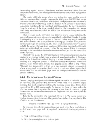 9.2 365
then adding again. However, there is not much repeated work (less than one
complete instruction), and the repetition is necessary only when a page fault
occurs.
The major difficulty arises when one instruction may modify several
different locations. For example, consider the IBM System 360/370 MVC (move
character) instruction, which can ncove up to 256 bytes from one location to
another (possibly overlapping) location. If either block (source or destination)
straddles a page boundary, a page fault might occur after the move is partially
done. In addition, if the source and destination blocks overlap, the source
block may have been modified, in which case we cannot simply restart the
instruction.
This problem can be solved in two different ways. In one solution, the
microcode computes and attempts to access both ends of both blocks. If a page
fault is going to occm~ it will happen at this step, before anything is modified.
The move can then take place; we know that no page fault can occur, since all
the relevant pages are in memory. The other solution uses temporary registers
to hold the values of overwritten locations. If there is a page fault, all the old
values are written back into memory before the trap occurs. This action restores
memory to its state before the instruction was started, so that the instruction
can be repeated.
This is by no means the only architectural problem resulting from adding
paging to an existing architecture to allow demand paging, but it illustrates
some of the difficulties involved. Paging is added between the CPU and the
memory in a computer system. It should be entirely transparent to the user
process. Thus, people often assume that paging can be added to any system.
Although this assumption is true for a non-demand-paging environment,
where a page fault represents a fatal errm~ it is not true where a page fault
means only that an additional page must be brought into memory and the
process restarted.
9.2.2 Performance of Demand Paging
Demand paging can significantly affect the performance of a computer system.
To see why, let's compute the effective access time for a demand-paged
memory. For most computer systems, the memory-access time, denoted ma,
ranges from 10 to 200 nanoseconds. As long as we have no page faults, the
effective access time is equal to the memory access time. If, howeve1~ a page
fault occurs, we must first read the relevant page from disk and then access the
desired word.
Let p be the probability of a page fault (0 :::; p :::; 1). We would expect p to
be close to zero-that is, we would expect to have only a few page faults. The
<>t'tP>r'!·nrr-> access is then
effective access time= (1 - p) x ma + p x page fault time.
To compute the effective access time, we must know how much time is
needed to service a page fault. A page fault causes the following sequence to
occur:
Trap to the operating system.
Save the user registers and process state.
 