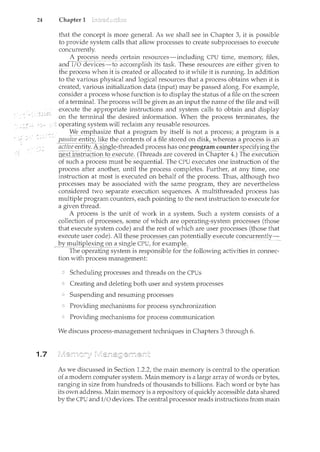 24 Chapter 1
1.7
that the concept is more general. As we shall see in Chapter 3, it is possible
to provide system calls that allow processes to create subprocesses to execute
concurrent!y.
A process needs certain resources---including CPU time, me111ory, files,
and-I;o devices:::_:_to accomplish its:task These i·esources are e!tl1er given to
the process when it is created or-allocated to it while it is running. In addition
to the various physical and logical resources that a process obtains when it is
created, various initialization data (input) may be passed along. For example,
consider a process whose function is to display the status of a file on the screen
of a terminal. The process will be given as an input the name of the file and will
execute the appropriate instructions and system calls to obtain and display
on the terminal the desired information. When the process terminates, the
operating system will reclaim any reusable resources.
l"Ve ~_111pl:t21size that a program by itselfis nota process; a program is a
·y_assive er~!~ty, likt:tl1e C()I1terltsof a fil(?storecl_m1 c!iskL~A.ThereasC_pr(Jce~~s_1s 21~1
aCtive entity. A si-Dgl~::1hr:eaded proc~ss has on~_pr_ogra111 cou11!er s:eecifying the
nexf1il~r:Uc_tiogt()_eX~ClJte. (Threads are covered in Chapter 4.) The-execi.rtioil.
of such a process must be sequential. The CPU executes one instruction of the
process after another, until the process completes. Further, at any time, one
instruction at most is executed on behalf of the process. Thus, although two
processes may be associated with the same program, they are nevertheless
considered two separate execution sequences. A multithreaded process has
multiple program counters, each pointing to the next instruction to execute for
a given thread.
A process is the unit of work in a system. Such a system consists of a
collection of processes, some of which are operating-system processes (those
that execute system code) and the rest of which are user processes (those that
execute user code). Al]Jheseprocesses canp()t~!ltially execute concurrently-
_llY.IJ:lli}!p_l~)(_i!lg ()I'a sir1gle_C:Pl],for_~)(ample. - - - --- ----
The operating system is responsible for the following activities in connec-
tion with process management:
Scheduling processes and threads on the CPUs
Creating and deleting both user and system processes
Suspending and resuming processes
Providing mechanisms for process synchronization
Providing mechanisms for process communication
We discuss process-management techniques in Chapters 3 through 6.
As we discussed in Section 1.2.2, the main memory is central to the operation
of a modern computer system. Main memory is a large array of words or bytes,
ranging in size from hundreds of thousands to billions. Each word or byte has
its own address. Main memory is a repository of quickly accessible data shared
by the CPU and I/0 devices. The central processor reads instructions from main
 