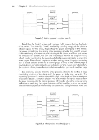 368 Chapter 9
physical
Figure 9.7 Before process I modifies page C.
Recall thatthe fork() system call creates a child process that is a duplicate
of its parent. Traditionally, fork() worked by creating a copy of the parent's
address space for the child, duplicating the pages belonging to the parent.
However, considering that many child processes invoke the exec() system
call immediately after creation, the copying of the parent's address space may
be unnecessary. Instead, we can use a technique known as
which works by allowing the parent and child processes initially to share the
same pages. These shared pages are marked as copy-on-write pages, meaning
that if either process writes to a shared page, a copy of the shared page is
created. Copy-on-write is illustrated in Figures 9.7 and Figure 9.8, which show
the contents of the physical memory before and after process 1 modifies page
c.
For example, assume that the child process attempts to modify a page
containing portions of the stack, with the pages set to be copy-on-write. The
operating system will create a copy of this page, nl.apping it to the address space
of the child process. The child process will then modify its copied page and not
the page belonging to the parent process. Obviously, when the copy-on-write
technique is used, only the pages that are modified by either process are copied;
all unmodified pages canbe shared by the parent and child processes. Note, too,
process1
physical
memory
Figure 9.8 After process 1 modifies page C.
process2
 