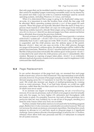 9.4
9.4 369
that only pages that can be nwdified need be m~arked as copy-on-write. Pages
that cannot be modified (pages containing executable code) can be shared by
the parent and child. Copy-on-write is a common technique used by several
operating systems, including Windows XP, Linux, and Solaris.
When it is determined that a page is going to be duplicated using copy-
on-write, it is important to note the location from which the free page will
be allocated. Many operating systems provide a of free pages for such
requests. These free pages are typically allocated when the stack or heap for a
process must expand or when there are copy-on-write pages to be managed.
Operating systems typically allocate these pages using a technique known as
zem-fHl-on-den:1and. Zero-fill-on-demand pages have been zeroed-out before
being allocated, thus erasing the previous contents.
Several versions of UNIX (including Solaris and Linux) provide a variation
ofthe fork() system call-vfork() (for fori()- that operates
differently from fork() with copy-on-write. With vfork(), the parent process
is suspended, and the child process uses the address space of the parent.
Because vfork() does not use copy-on-write, if the child process changes
any pages of the parent's address space, the altered pages will be visible to the
parent once it resumes. Therefore, vfork () must be used with caution to ensure
that the child process does not modify the address space of the parent. vf ork ()
is intended to be used when the child process calls exec() immediately after
creation. Because no copying of pages takes place, vfork () is an extremely
efficient method of process creation and is sometimes used to implement UNIX
command-line shell interfaces.
In our earlier discussion of the page-fault rate, we assumed that each page
faults at most once, when it is first referenced. This representation is not strictly
accurate, however. If a process of ten pages actually uses only half of them, then
demand paging saves the I/0 necessary to load the five pages that are never
used. We could also increase our degree of multiprogramming by running
twice as many processes. Thus, if we had forty frames, we could run eight
processes, rather than the four that could run if each required ten frames (five
of which were never used).
If we increase our degree of multiprogramming, we are
memory. If we run six processes, each of which is ten pages in size but
uses only five pages, we have higher CPU utilization and throughput,
ten frames to spare. It is possible, however, that each of these processes, for a
particular data set, may suddenly try to use all ten of its pages, resulting in a
need for sixty frames when only forty are available.
Further, consider that system memory is not used only for holding program
pages. Buffers for I/0 also consume a considerable amount of memory. This use
can increase the strain on memory-placement algorithms. Deciding how much
memory to allocate to I/0 and how much to program pages is a significant
challenge. Some systems allocate a fixed percentage of memory for I/0 buffers,
whereas others allow both user processes and the I/0 subsystem to compete
for all system memory.
 