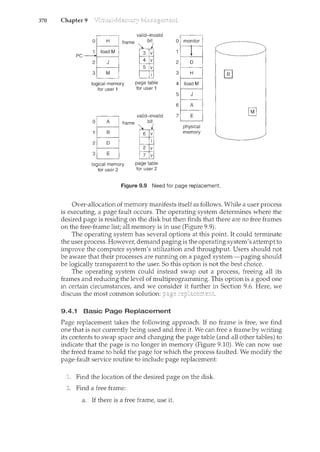 370 Chapter 9
valid-invalid
PC--::"-_='-~~==:!came fil
logical memory
for user 1
page table
for user 1
valid-invalid
0
frame ~bi~
r---~ v
v
~-------'--'
2
3
logical memory
for user 2
page table
for user 2
0 monitor
2
3
4
5 J
6 A
7 E
physical
memory
Figure 9.9 Need for page replacement
Over-allocation of memory manifests itself as follows. While a user process
is executing, a page fault occurs. The operating system determines where the
desired page is residing on the disk but then finds that there are no free frames
on the free-frame list; all memory is in use (Figure 9.9).
The operating system has several options at this point. It could terminate
the user process. However, demand paging is the operating system's attempt to
improve the computer system's utilization and throughput. Users should not
be aware that their processes are running on a paged system-paging should
be logically transparent to the user. So this option is not the best choice.
The operating system could instead swap out a process, freeing all its
frames and reducing the level of multiprogramming. This option is a good one
in certain circumstances, and we consider it further in Section 9.6. Here, we
discuss the most common solution:
9.4.1 Basic Page Replacement
Page replacement takes the following approach. If no frame is free, we find
one that is not currently being used and free it. We can free a frame by writing
its contents to swap space and changing the page table (and all other tables) to
indicate that the page is no longer in memory (Figure 9.10). We can now use
the freed frame to hold the page for which the process faulted. We modify the
page-fault service routine to include page replacement:
Find the location of the desired page on the disk.
Find a free frame:
a. If there is a free frame, use it.
 