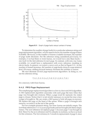 9.4 373
16
g) 14
:::J
.;2 12
Q)
Ol
10
cO
0..
0 8
'-
Q)
..0
6
E
:::J
c 4
2
2 3 4 5 6
number of frames
Figure 9.1 i Graph of page faults versus number of frames.
To determine the number of page faults for a particular reference string and
page-replacement algorithm, we also need to know the number of page frames
available. Obviously, as the number of frames available increases, the number
of page faults decreases. For the reference stril'lg considered previously, for
example, if we had three or more frames, we would have only three faults-
one fault for the first reference to each page. In contrast, with only one frame
available, we would have a replacement with every reference, resulting in
eleven faults. In general, we expect a curve such as that in Figure 9.11. As the
number of frames increases, the number of page faults drops to some minimal
level. Of course, adding physical memory increases the number of frames.
We next illustrate several page-replacement algorithms. In doing so, we
use the reference string
for a memory with three frames.
9.4.2 FIFO Page Replacement
The simplestpage-replacement algorithm is a first-in, first-out (FIFO) algorithm.
A FIFO replacement algorithm associates with each page the time when that
page was brought into memory. When a page must be replaced, the oldest
page is chosen. Notice that it is not strictly necessary to record the time when
a page is brought in. We can create a FIFO queue to hold all pages in memory.
We replace the page at the head of the queue. When a page is brought into
memory, we insert it at the tail of the queue.
For our example reference string, our three frames are initially empty. The
first three references (7, 0, 1) cause page faults and are brought into these empty
frames. The next reference (2) replaces page 7, because page 7 was brought in
first. Since 0 is the next reference and 0 is already in memory, we have no fault
for this reference. The first reference to 3 results in replacement of page 0, since
 