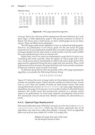 374 Chapter 9
reference string
7 0 2 0 3 0 4 2 3 0 3 2 2 0 7 0
page frames
Figure 9.12 FIFO page-replacement algorithm.
it is now first in line. Because of this replacement, the next reference, to 0, will
fault. Page 1 is then replaced by page 0. This process continues as shown in
Figure 9.12. Every time a fault occurs, we show which pages are in our three
frames. There are fifteen faults altogether.
The FIFO page-replacement algorithm is easy to Lmderstand and program.
However, its performance is not always good. On the one hand, the page
replaced may be an initialization module that was used a long time ago and is
no longer needed. On the other hand, it could contain a heavily used variable
that was initialized early and is in constant use.
Notice that, even if we select for replacement a page that is in active use,
everything still works correctly. After we replace an active page with a new
one, a fault occurs almost immediately to retrieve the active page. Some other
page must be replaced to bring the active page back into memory. Thus, a bad
replacement choice increases the page-fault rate and slows process execution.
It does not, however, cause incorrect execution.
To illustrate the problems that are possible with a FIFO page-replacement
algorithm, we consider the following reference string:
1, 2, 3, 4, 1, 2, 5, 1, 2, 3, 4, 5
Figure 9.13 shows the curve of page faults for this reference string versus the
number of available frames. Notice that the number of faults for four frames
(ten) is greater than the number of faults for three frames (nine)! This most
unexpected result is known as . for some page-replacement
algorithms, the page-fault rate may increase as the number of allocated frames
increases. We would expect that giving more memory to a process would
improve its performance. In some early research, investigators noticed that
this assumption was not always true. Belady's anomaly was discovered as a
result.
9.4.3 Optimal Page Replacement
of Belady's anomaly was the search for an
which has the lowest page-fault rate of all
algorithms and will never suffer from Belady's anomaly. Such an algorithm
does exist and has been called OPT or MIN. It is simply this:
Replace the page that will not be used
for the longest period of time.
 