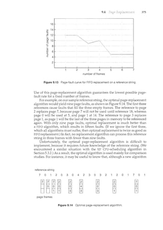 9.4 375
16
~
:::5
2 12
CJ)
OJ
10
m
0..
0 8
CJ
_o
6
E
:::5
c 4
2
number of frames
Figure 9.13 Page-fault curve for FIFO replacement on a reference string.
Use of this page-replacement algorithm guarantees the lowest possible page-
fault rate for a fixed number of frames.
For example, on our sample reference string, the optimal page-replacement
algorithm would yield nine page faults, as shown in Figure 9.14. The first three
references cause faults that fill the three empty frames. The reference to page
2 replaces page 7, because page 7 will not be used until reference 18, whereas
page 0 will be used at 5, and page 1 at 14. The reference to page 3 replaces
page 1, as page 1 will be the last of the three pages in memory to be referenced
again. With only nine page faults, optimal replacement is much better than
a FIFO algorithm, which results in fifteen faults. (If we ignore the first three,
which all algorithms must suffer, then optimal replacement is twice as good as
FIFO replacement.) Irt fact, no replacement algorithm can process this reference
string in three frames with fewer than nine faults.
Unfortunately, the optimal page-replacement algorithm is difficult to
implement, because it requires future knowledge of the reference string. (We
encountered a similar situation with the SJF CPU-schedulin.g algorithm in
Section 5.3.2.) As a result, the optimal algorithm is used mainly for comparison
studies. For instance, it may be useful to know that, although a new algorithm
reference string
7 0 2 0 3 0 4 2 3 0 3 2 2 0 7 0
page frames
Figure 9.14 Optimal page-replacement algorithm.
 